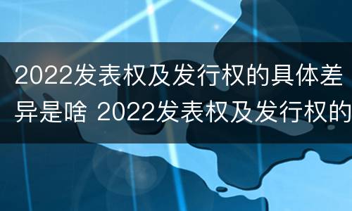 2022发表权及发行权的具体差异是啥 2022发表权及发行权的具体差异是啥