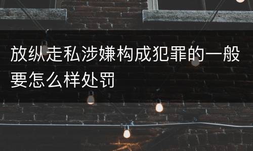 放纵走私涉嫌构成犯罪的一般要怎么样处罚