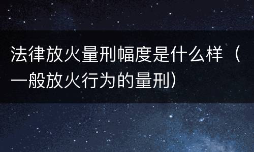 法律放火量刑幅度是什么样（一般放火行为的量刑）