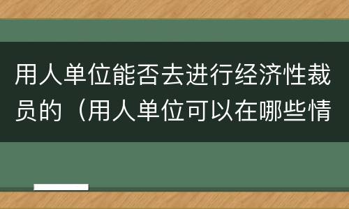 用人单位能否去进行经济性裁员的（用人单位可以在哪些情况下进行经济性裁员）