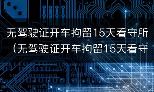 无驾驶证开车拘留15天看守所（无驾驶证开车拘留15天看守所,影响孩子）
