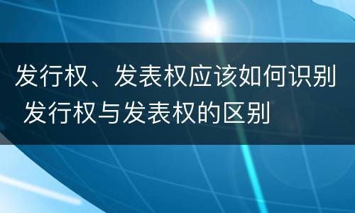 发行权、发表权应该如何识别 发行权与发表权的区别