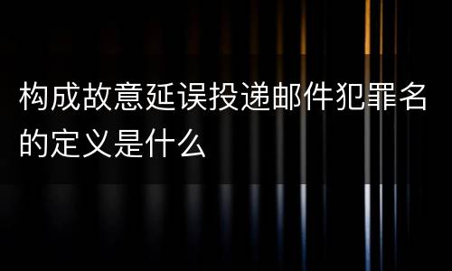 构成故意延误投递邮件犯罪名的定义是什么
