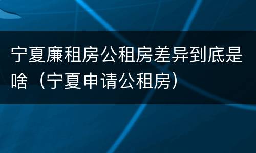 宁夏廉租房公租房差异到底是啥（宁夏申请公租房）