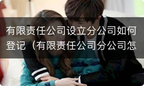 有限责任公司设立分公司如何登记（有限责任公司分公司怎么注册）