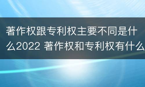 著作权跟专利权主要不同是什么2022 著作权和专利权有什么区别