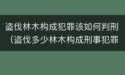 盗伐林木构成犯罪该如何判刑（盗伐多少林木构成刑事犯罪）