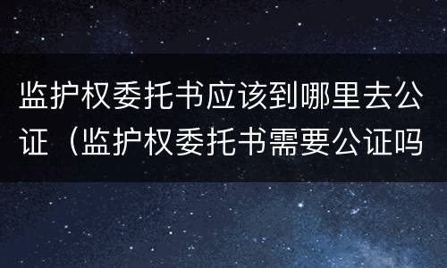 监护权委托书应该到哪里去公证（监护权委托书需要公证吗）