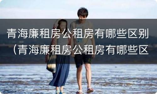 青海廉租房公租房有哪些区别（青海廉租房公租房有哪些区别图片）