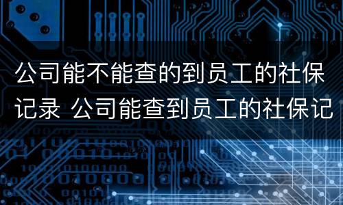公司能不能查的到员工的社保记录 公司能查到员工的社保记录吗