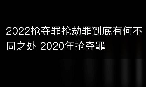 2022抢夺罪抢劫罪到底有何不同之处 2020年抢夺罪