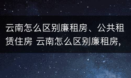 云南怎么区别廉租房、公共租赁住房 云南怎么区别廉租房,公共租赁住房呢