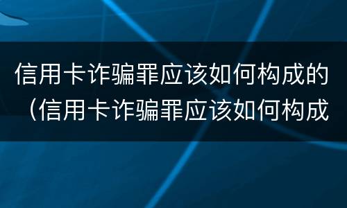 信用卡诈骗罪应该如何构成的（信用卡诈骗罪应该如何构成的呢）