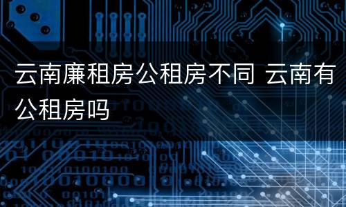 云南廉租房公租房不同 云南有公租房吗