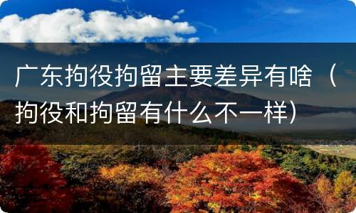 广东拘役拘留主要差异有啥（拘役和拘留有什么不一样）