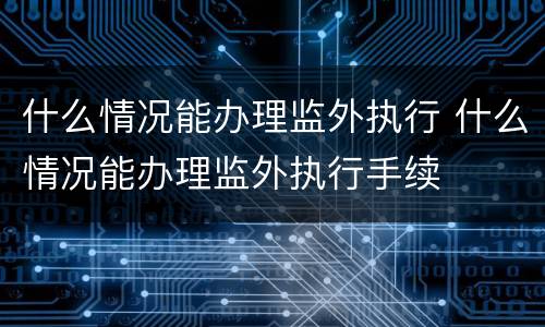 什么情况能办理监外执行 什么情况能办理监外执行手续