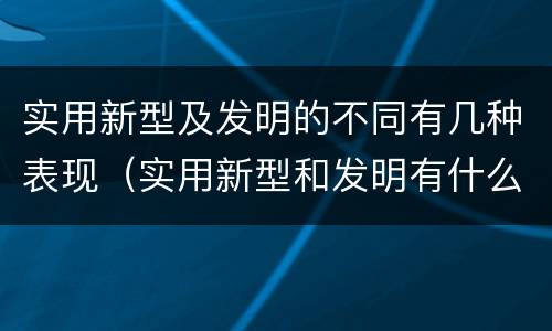 实用新型及发明的不同有几种表现（实用新型和发明有什么区别）