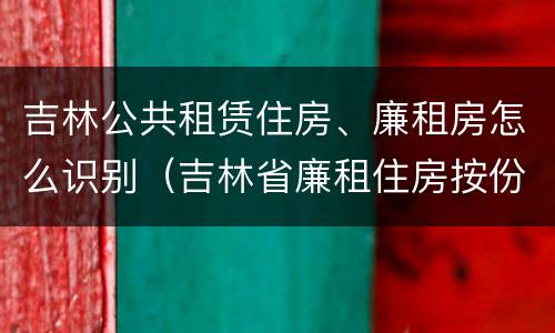 吉林公共租赁住房、廉租房怎么识别（吉林省廉租住房按份共有产权实施管理办法）