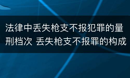 法律中丢失枪支不报犯罪的量刑档次 丢失枪支不报罪的构成要件