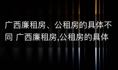 广西廉租房、公租房的具体不同 广西廉租房,公租房的具体不同在哪里