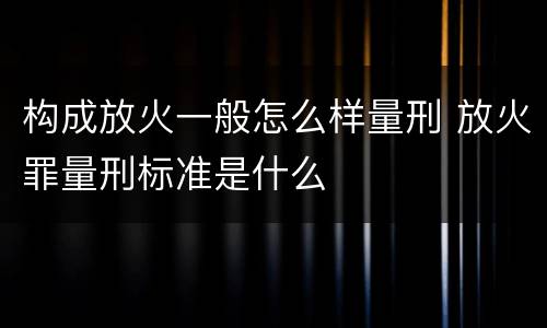 构成放火一般怎么样量刑 放火罪量刑标准是什么