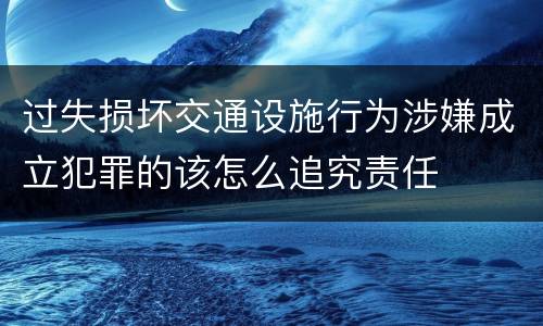过失损坏交通设施行为涉嫌成立犯罪的该怎么追究责任