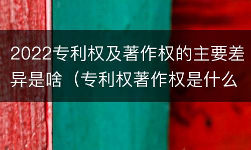 2022专利权及著作权的主要差异是啥（专利权著作权是什么意思）