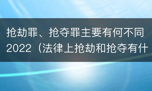 抢劫罪、抢夺罪主要有何不同2022（法律上抢劫和抢夺有什么区别）