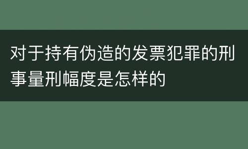 对于持有伪造的发票犯罪的刑事量刑幅度是怎样的