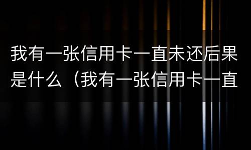 我有一张信用卡一直未还后果是什么（我有一张信用卡一直未还后果是什么样的）