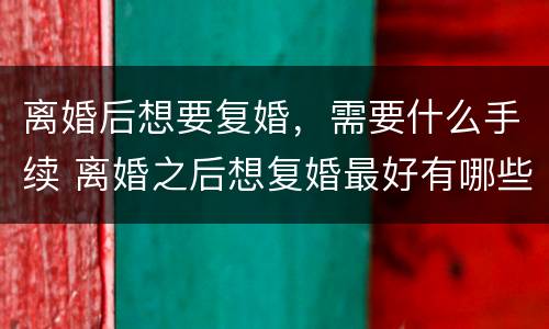 离婚后想要复婚，需要什么手续 离婚之后想复婚最好有哪些办法