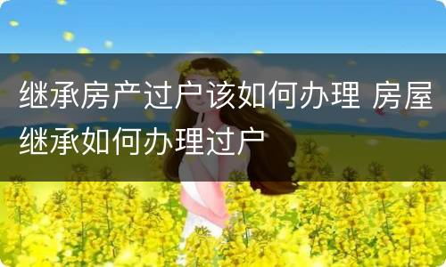 继承房产过户该如何办理 房屋继承如何办理过户