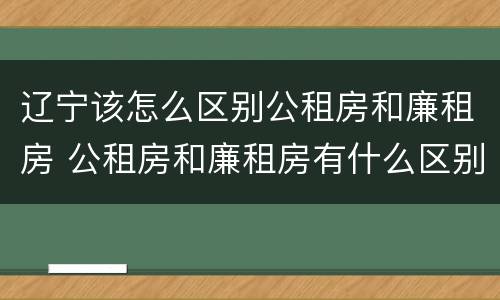 辽宁该怎么区别公租房和廉租房 公租房和廉租房有什么区别,哪个更好点