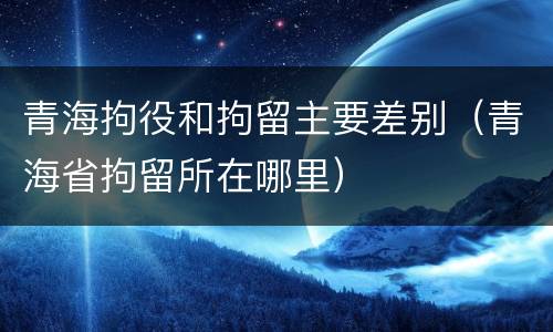 青海拘役和拘留主要差别（青海省拘留所在哪里）