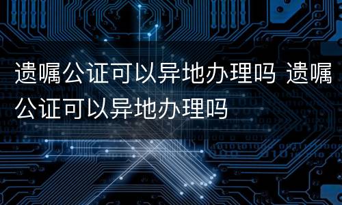 遗嘱公证可以异地办理吗 遗嘱公证可以异地办理吗