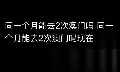 同一个月能去2次澳门吗 同一个月能去2次澳门吗现在
