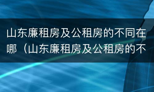 山东廉租房及公租房的不同在哪（山东廉租房及公租房的不同在哪儿）