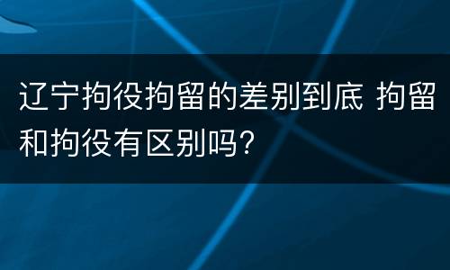 辽宁拘役拘留的差别到底 拘留和拘役有区别吗?