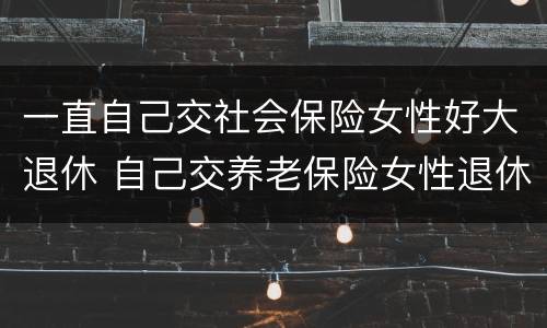 一直自己交社会保险女性好大退休 自己交养老保险女性退休年龄
