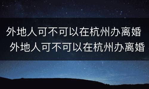 外地人可不可以在杭州办离婚 外地人可不可以在杭州办离婚手续