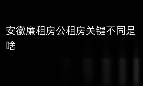 安徽廉租房公租房关键不同是啥