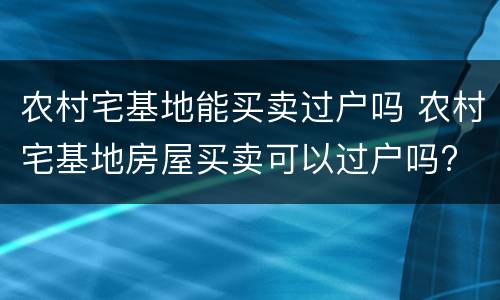 农村宅基地能买卖过户吗 农村宅基地房屋买卖可以过户吗?
