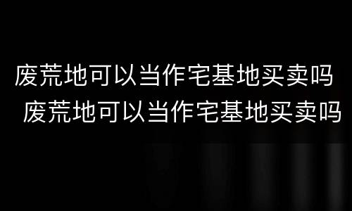 废荒地可以当作宅基地买卖吗 废荒地可以当作宅基地买卖吗