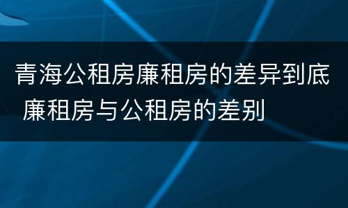 青海公租房廉租房的差异到底 廉租房与公租房的差别