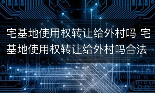 宅基地使用权转让给外村吗 宅基地使用权转让给外村吗合法吗