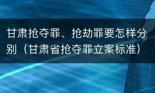 甘肃抢夺罪、抢劫罪要怎样分别（甘肃省抢夺罪立案标准）
