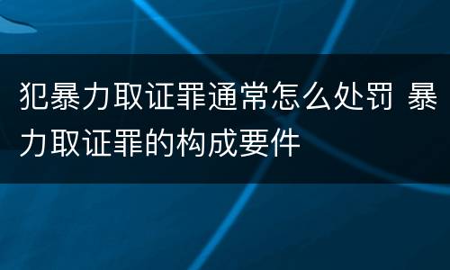 犯暴力取证罪通常怎么处罚 暴力取证罪的构成要件