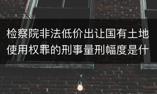检察院非法低价出让国有土地使用权罪的刑事量刑幅度是什么