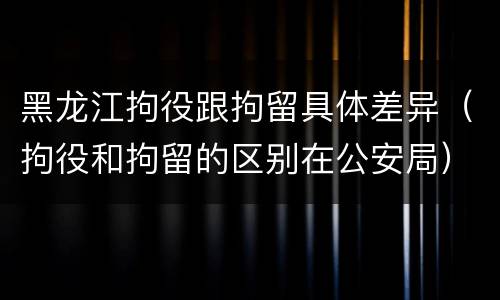 黑龙江拘役跟拘留具体差异（拘役和拘留的区别在公安局）