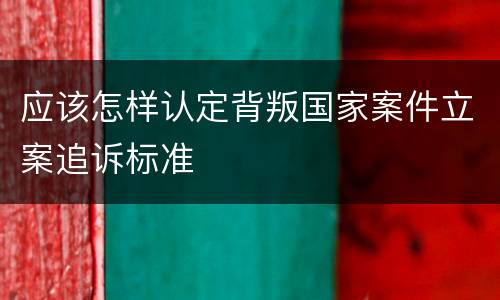 应该怎样认定背叛国家案件立案追诉标准